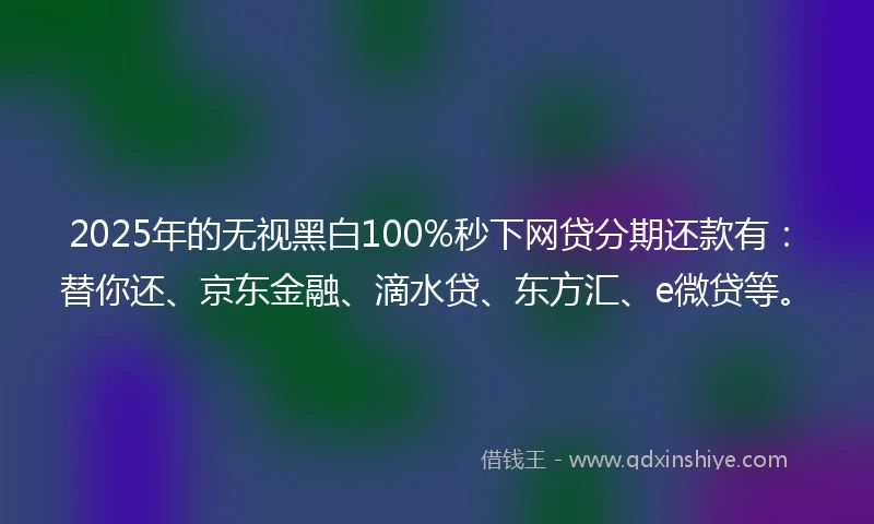 2025年的无视黑白100%秒下网贷分期还款有：替你还、京东金融、滴水贷、东方汇、e微贷等。