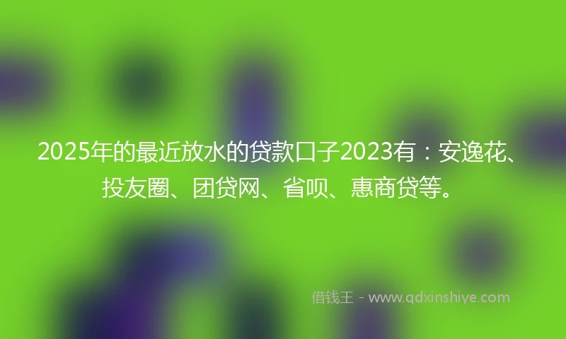 2025年的最近放水的贷款口子2023有：安逸花、投友圈、团贷网、省呗、惠商贷等。