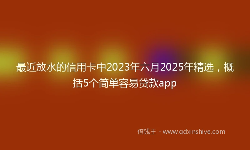最近放水的信用卡中2023年六月2025年精选，概括5个简单容易贷款app