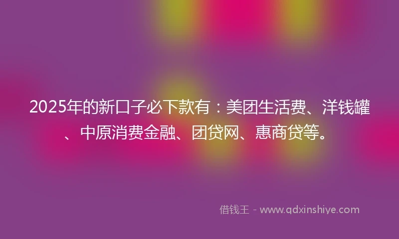 2025年的新口子必下款有：美团生活费、洋钱罐、中原消费金融、团贷网、惠商贷等。