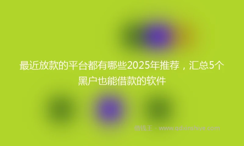 最近放款的平台都有哪些2025年推荐，汇总5个黑户也能借款的软件