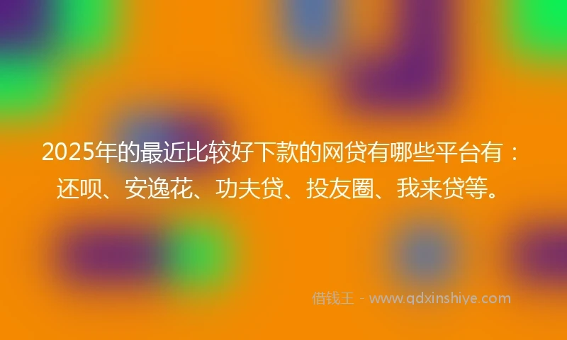 2025年的最近比较好下款的网贷有哪些平台有：还呗、安逸花、功夫贷、投友圈、我来贷等。