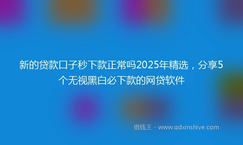 新的贷款口子秒下款正常吗2025年精选，分享5个无视黑白必下款的网贷软件
