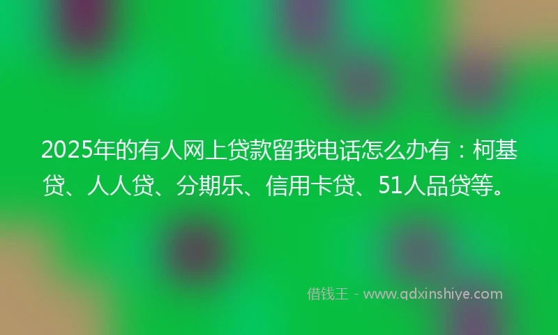 2025年的有人网上贷款留我电话怎么办有：柯基贷、人人贷、分期乐、信用卡贷、51人品贷等。