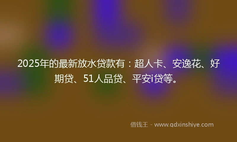 2025年的最新放水贷款有：超人卡、安逸花、好期贷、51人品贷、平安i贷等。