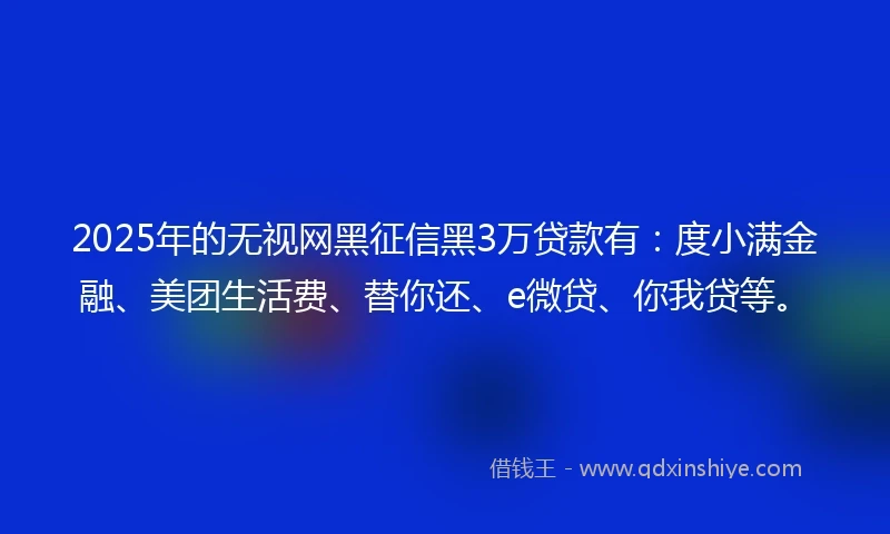 2025年的无视网黑征信黑3万贷款有：度小满金融、美团生活费、替你还、e微贷、你我贷等。