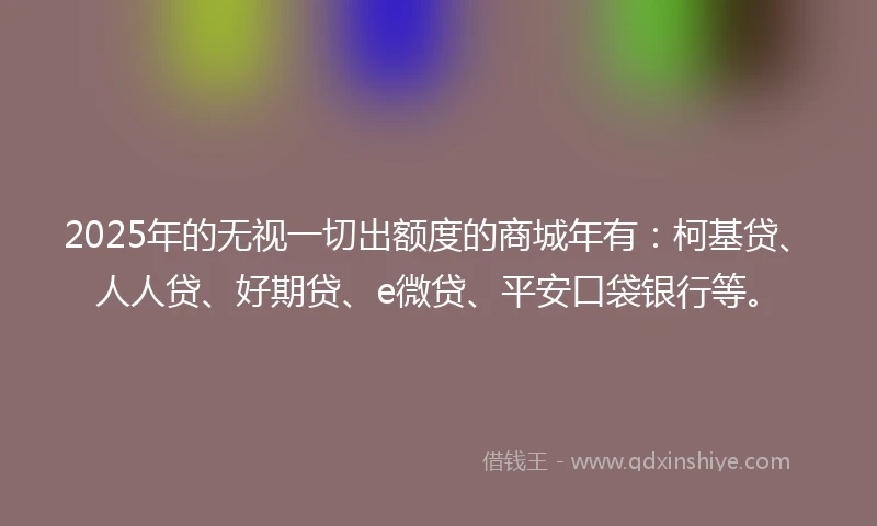 2025年的无视一切出额度的商城年有：柯基贷、人人贷、好期贷、e微贷、平安口袋银行等。