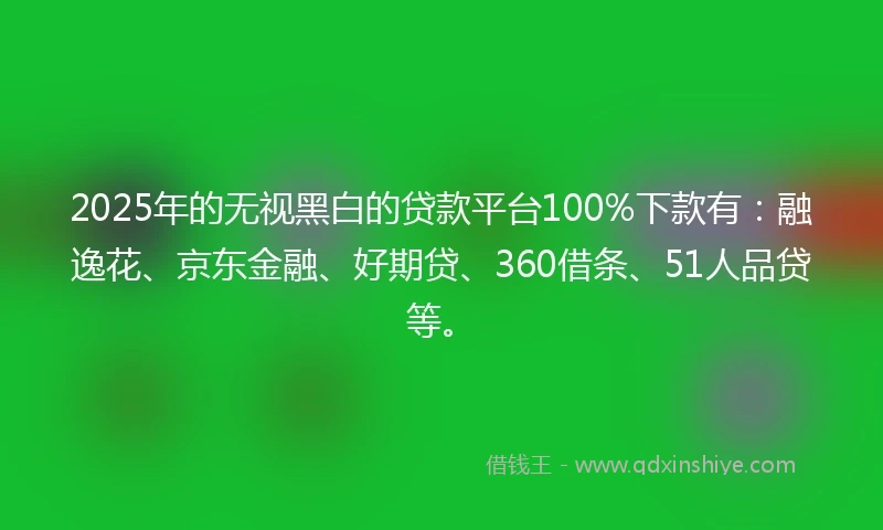 2025年的无视黑白的贷款平台100%下款有：融逸花、京东金融、好期贷、360借条、51人品贷等。