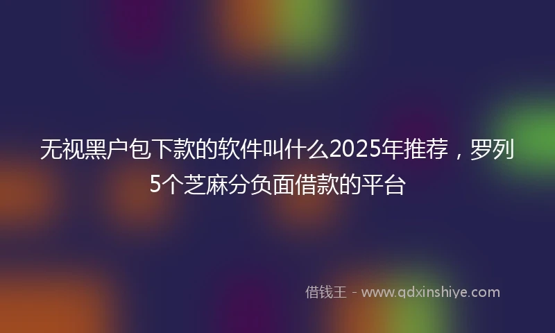 无视黑户包下款的软件叫什么2025年推荐，罗列5个芝麻分负面借款的平台