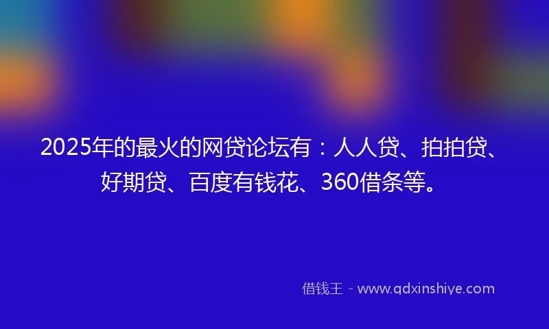 2025年的最火的网贷论坛有：人人贷、拍拍贷、好期贷、百度有钱花、360借条等。