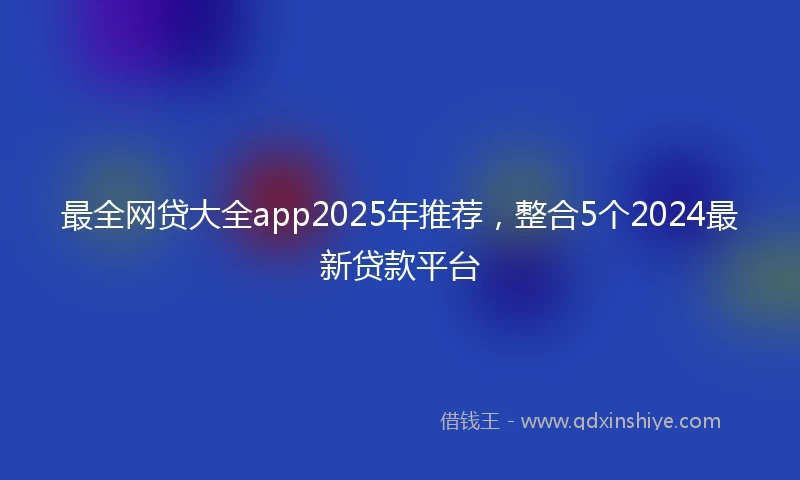 最全网贷大全app2025年推荐，整合5个2024最新贷款平台