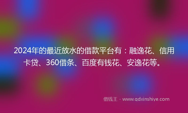 2024年的最近放水的借款平台有：融逸花、信用卡贷、360借条、百度有钱花、安逸花等。