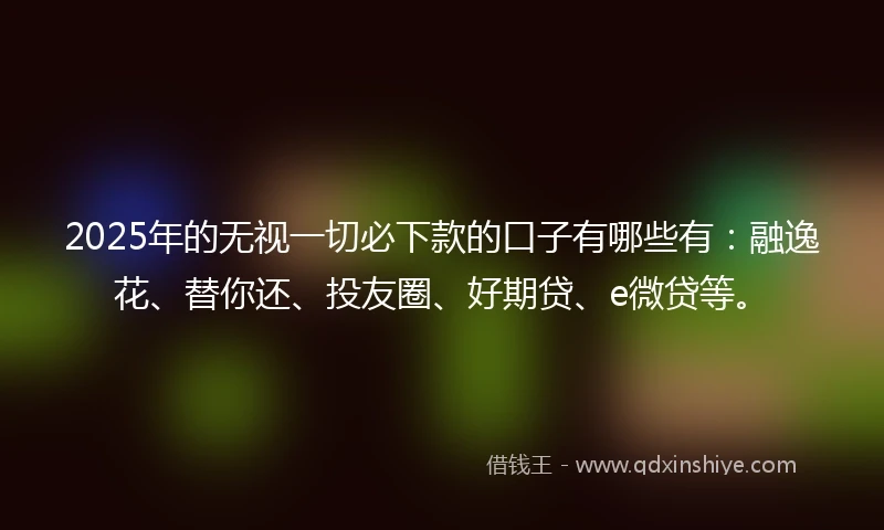 2025年的无视一切必下款的口子有哪些有:融逸花、替你还、投友圈、好期贷、e微贷等。