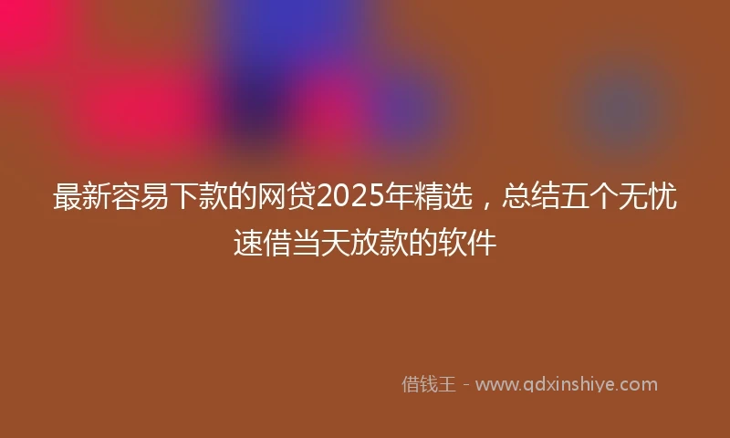 最新容易下款的网贷2025年精选，总结五个无忧速借当天放款的软件