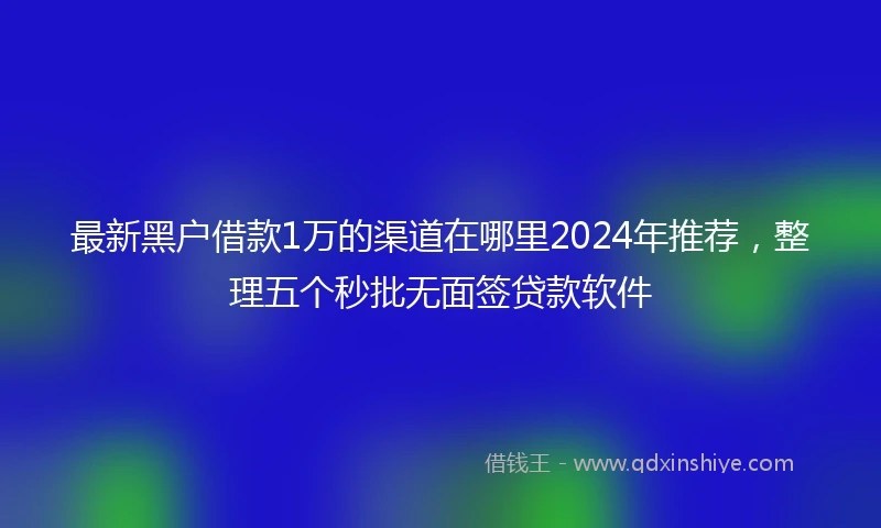 最新黑户借款1万的渠道在哪里2024年推荐，整理五个秒批无面签贷款软件