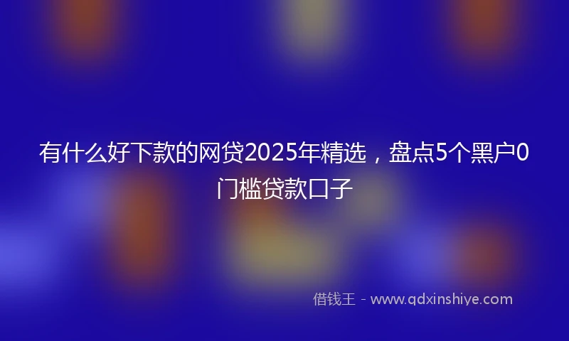 有什么好下款的网贷2025年精选，盘点5个黑户0门槛贷款口子