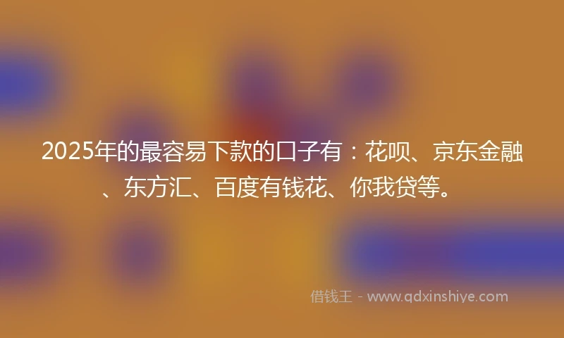 2025年的最容易下款的口子有：花呗、京东金融、东方汇、百度有钱花、你我贷等。