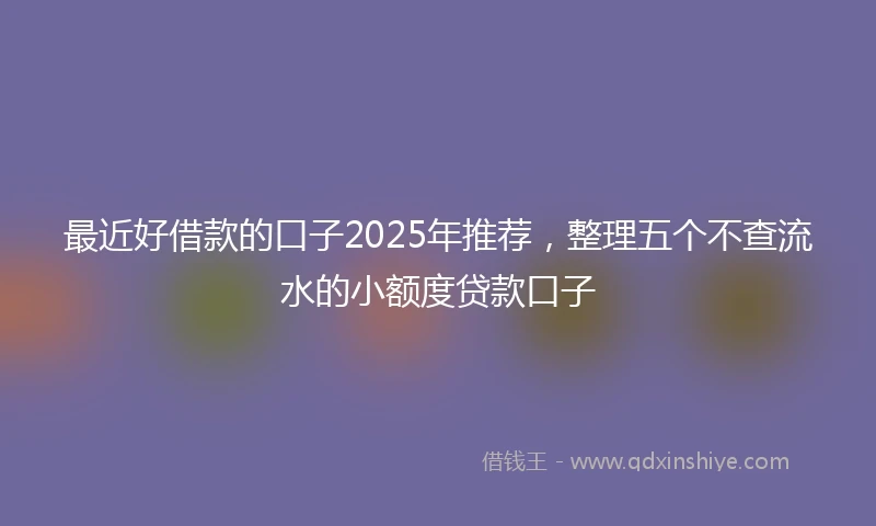 最近好借款的口子2025年推荐，整理五个不查流水的小额度贷款口子