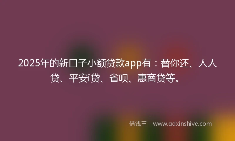 2025年的新口子小额贷款app有：替你还、人人贷、平安i贷、省呗、惠商贷等。