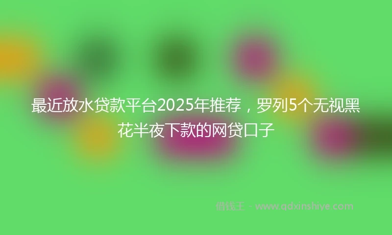 最近放水贷款平台2025年推荐，罗列5个无视黑花半夜下款的网贷口子