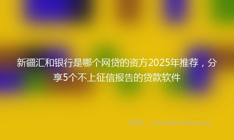 新疆汇和银行是哪个网贷的资方2025年推荐，分享5个不上征信报告的贷款软件
