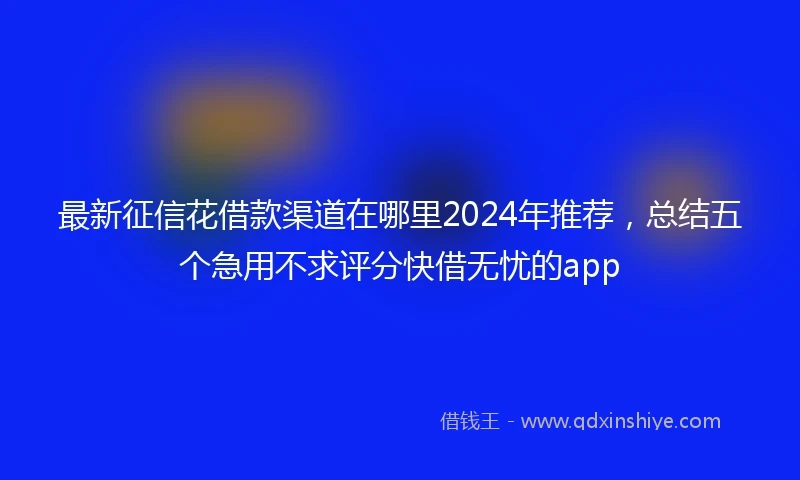 最新征信花借款渠道在哪里2024年推荐，总结五个急用不求评分快借无忧的app