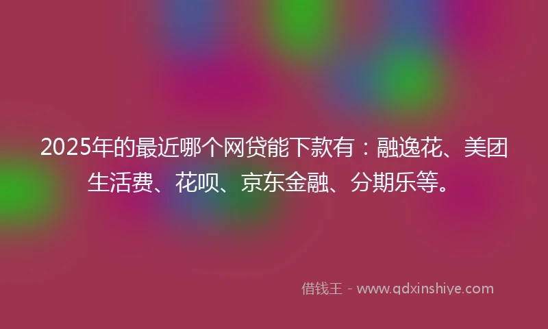 2025年的最近哪个网贷能下款有：融逸花、美团生活费、花呗、京东金融、分期乐等。