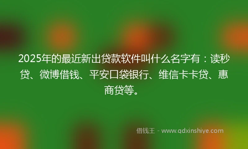 2025年的最近新出贷款软件叫什么名字有：读秒贷、微博借钱、平安口袋银行、维信卡卡贷、惠商贷等。