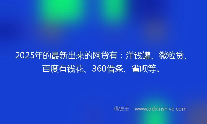 2025年的最新出来的网贷有：洋钱罐、微粒贷、百度有钱花、360借条、省呗等。