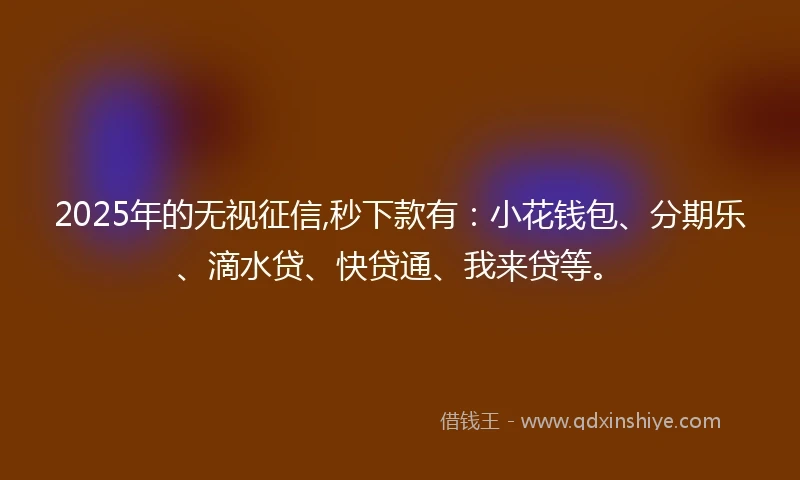 2025年的无视征信,秒下款有：小花钱包、分期乐、滴水贷、快贷通、我来贷等。