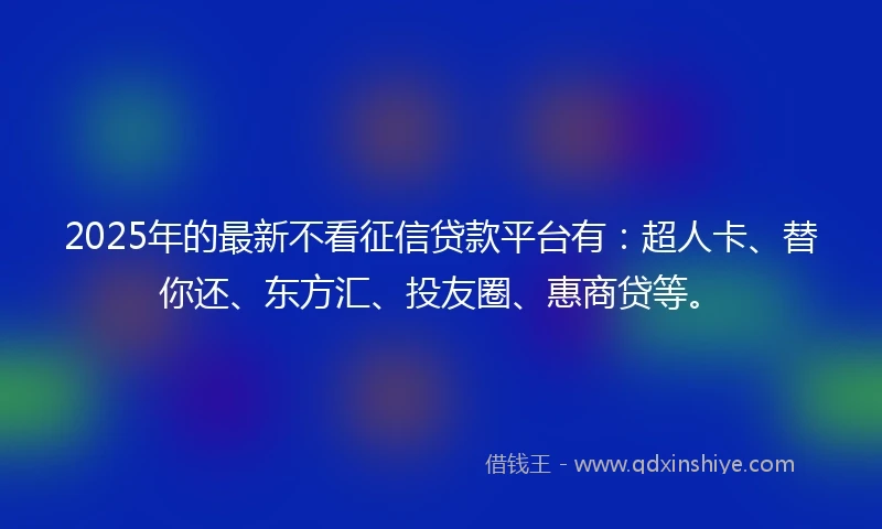 2025年的最新不看征信贷款平台有：超人卡、替你还、东方汇、投友圈、惠商贷等。