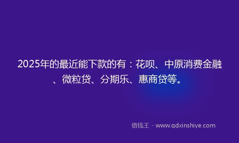 2025年的最近能下款的有：花呗、中原消费金融、微粒贷、分期乐、惠商贷等。