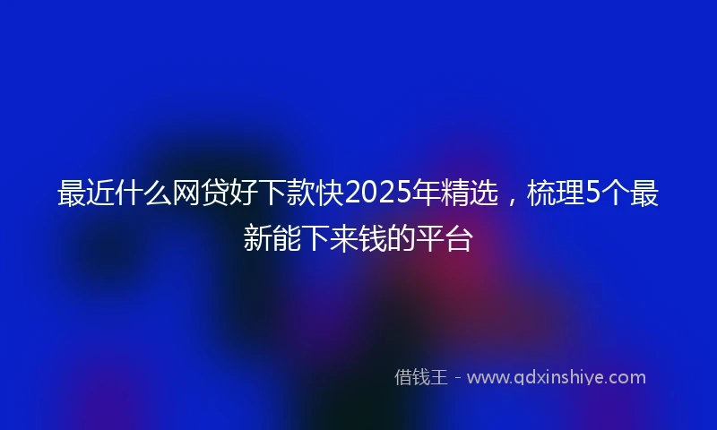最近什么网贷好下款快2025年精选，梳理5个最新能下来钱的平台