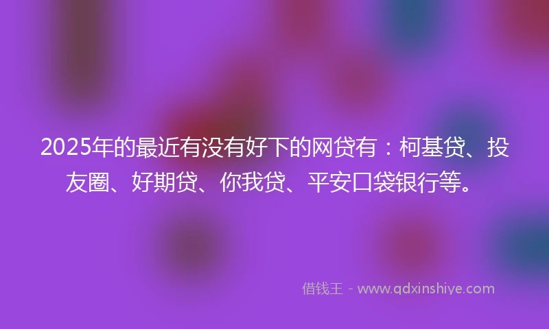 2025年的最近有没有好下的网贷有：柯基贷、投友圈、好期贷、你我贷、平安口袋银行等。