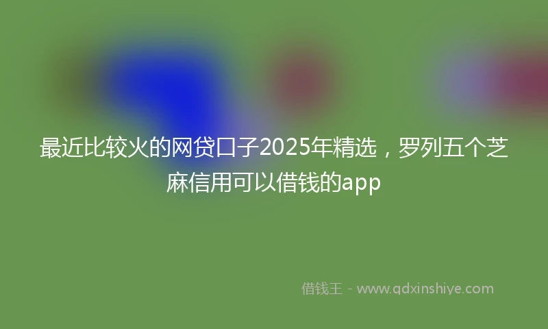 最近比较火的网贷口子2025年精选，罗列五个芝麻信用可以借钱的app