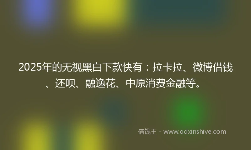 2025年的无视黑白下款快有：拉卡拉、微博借钱、还呗、融逸花、中原消费金融等。