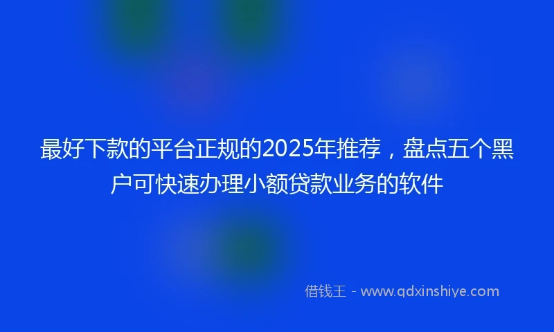 最好下款的平台正规的2025年推荐，盘点五个黑户可快速办理小额贷款业务的软件