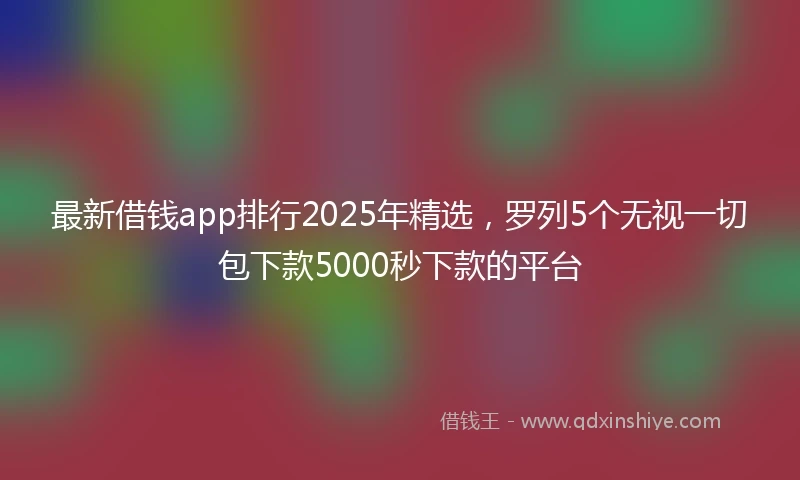 最新借钱app排行2025年精选，罗列5个无视一切包下款5000秒下款的平台