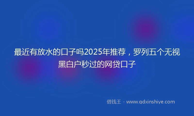 最近有放水的口子吗2025年推荐，罗列五个无视黑白户秒过的网贷口子