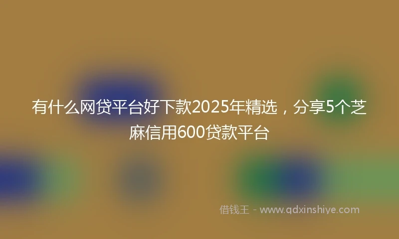 有什么网贷平台好下款2025年精选，分享5个芝麻信用600贷款平台