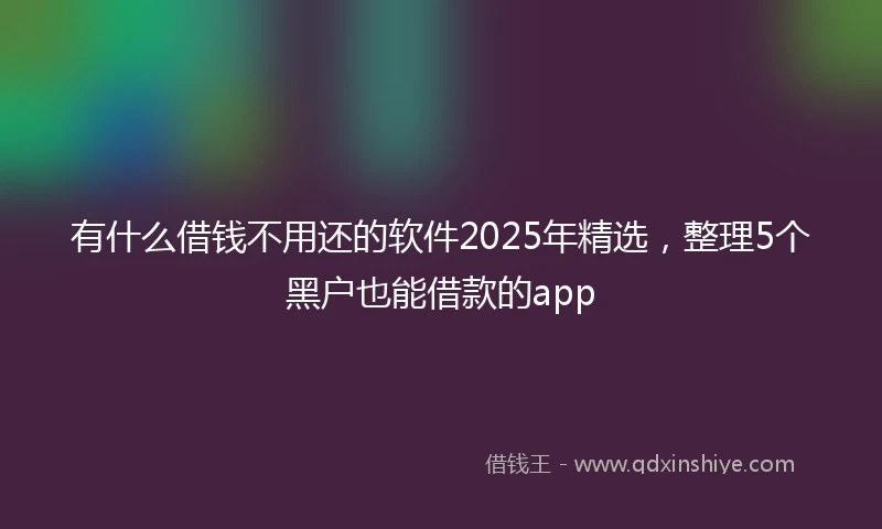 有什么借钱不用还的软件2025年精选，整理5个黑户也能借款的app