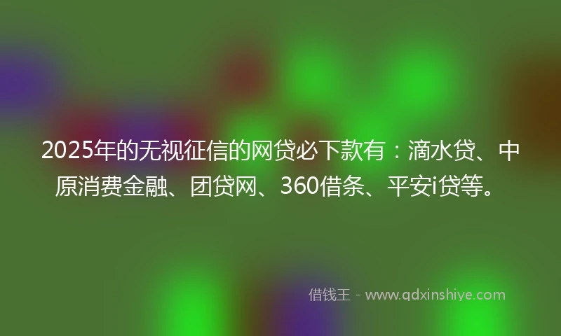 2025年的无视征信的网贷必下款有：滴水贷、中原消费金融、团贷网、360借条、平安i贷等。