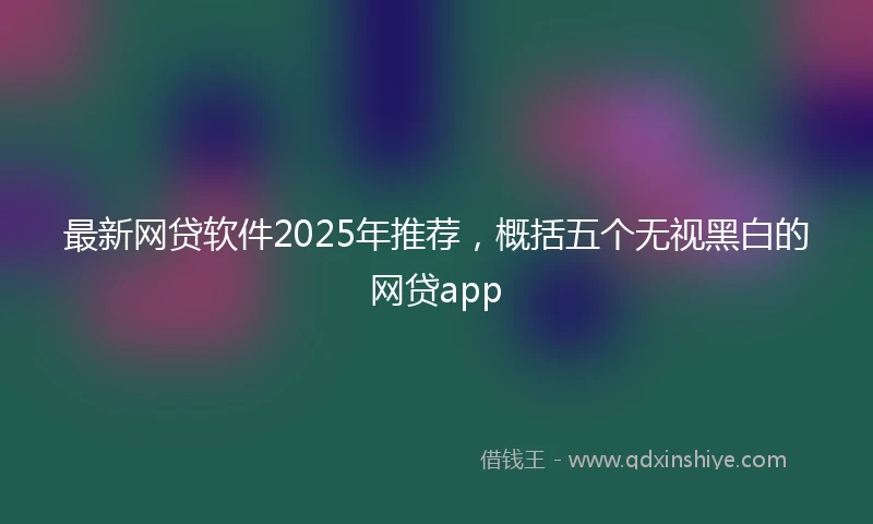 最新网贷软件2025年推荐，概括五个无视黑白的网贷app