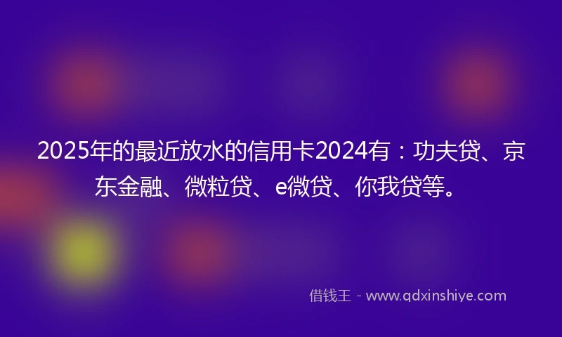 2025年的最近放水的信用卡2024有：功夫贷、京东金融、微粒贷、e微贷、你我贷等。