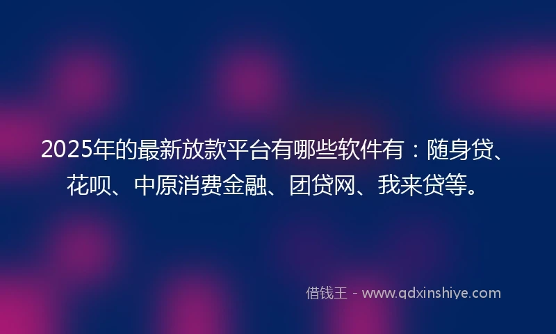2025年的最新放款平台有哪些软件有：随身贷、花呗、中原消费金融、团贷网、我来贷等。