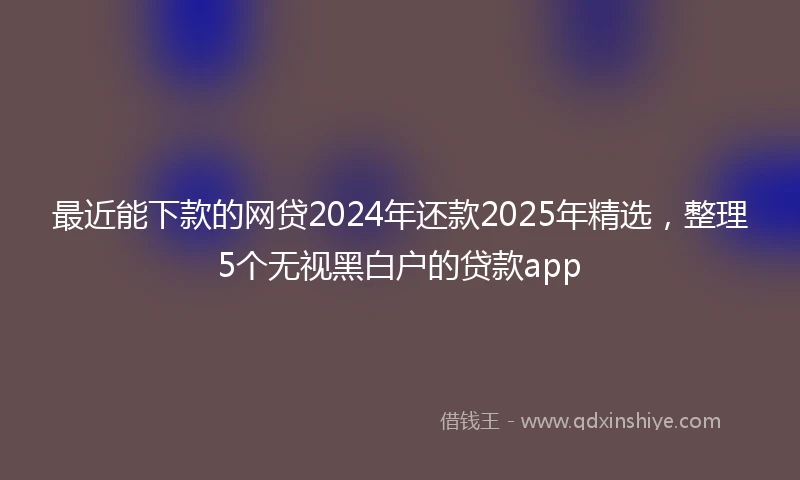 最近能下款的网贷2024年还款2025年精选，整理5个无视黑白户的贷款app