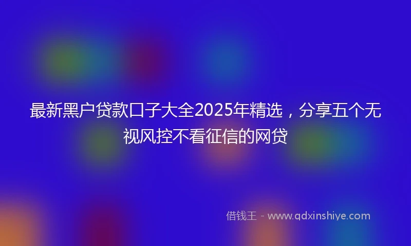 最新黑户贷款口子大全2025年精选，分享五个无视风控不看征信的网贷