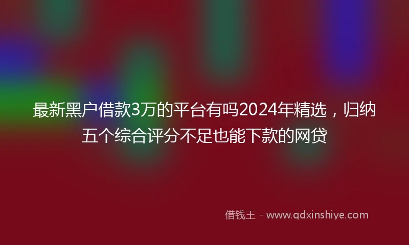 最新黑户借款3万的平台有吗2024年精选，归纳五个综合评分不足也能下款的网贷