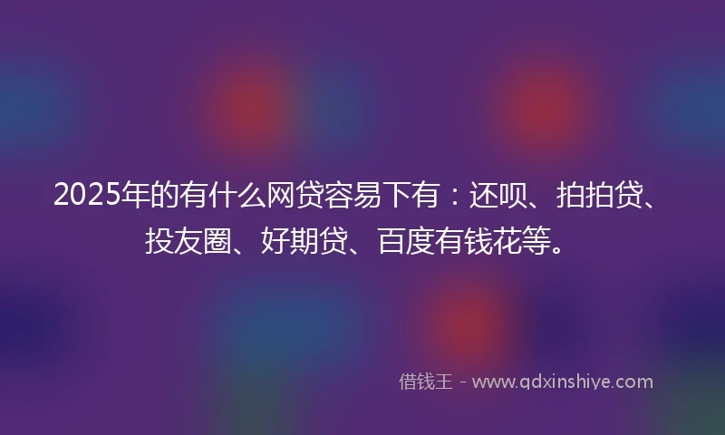 2025年的有什么网贷容易下有：还呗、拍拍贷、投友圈、好期贷、百度有钱花等。