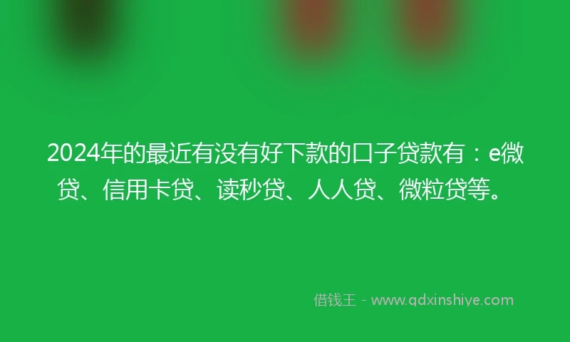 2024年的最近有没有好下款的口子贷款有：e微贷、信用卡贷、读秒贷、人人贷、微粒贷等。